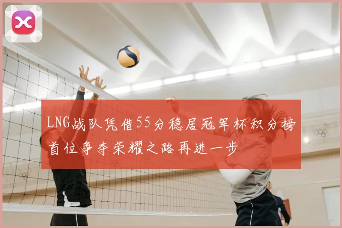 LNG战队凭借55分稳居冠军杯积分榜首位争夺荣耀之路再进一步