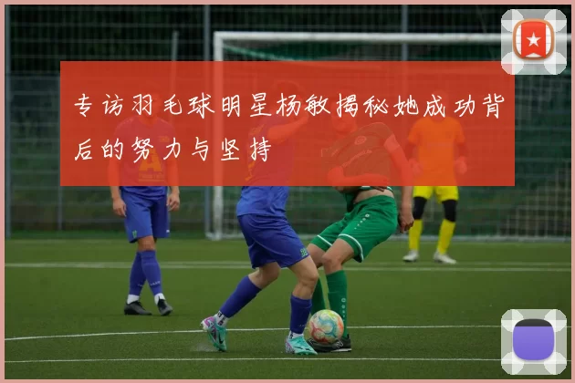 专访羽毛球明星杨敏揭秘她成功背后的努力与坚持