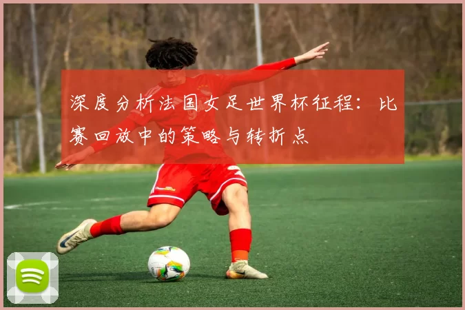 深度分析法国女足世界杯征程：比赛回放中的策略与转折点