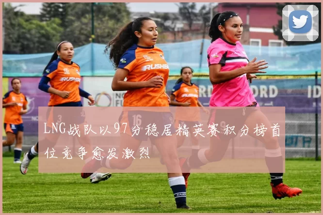 LNG战队以97分稳居精英赛积分榜首位竞争愈发激烈