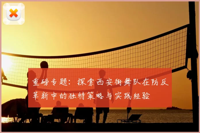 重磅专题：探索西安街舞队在防反革新中的独特策略与实践经验