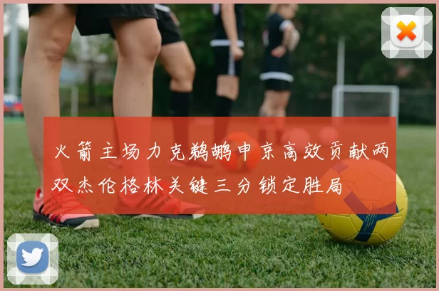 火箭主场力克鹈鹕申京高效贡献两双杰伦格林关键三分锁定胜局