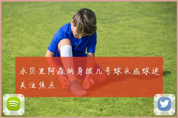 永贝里阿森纳身披几号球衣成球迷关注焦点