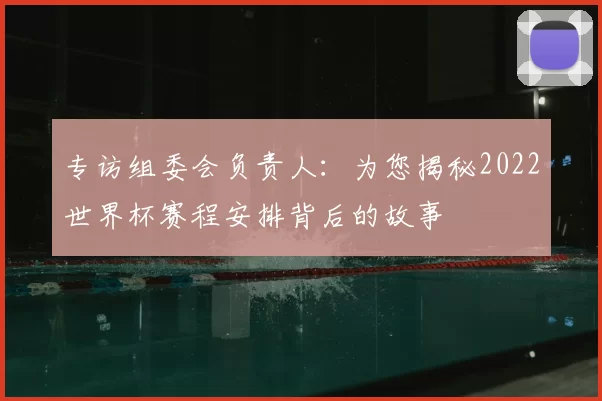 专访组委会负责人:为您揭秘2022世界杯赛程安排背后的故事