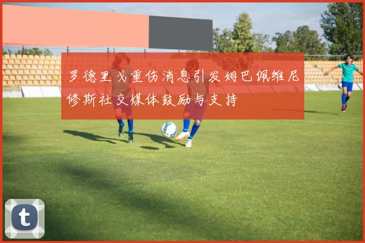 罗德里戈重伤消息引发姆巴佩维尼修斯社交媒体鼓励与支持