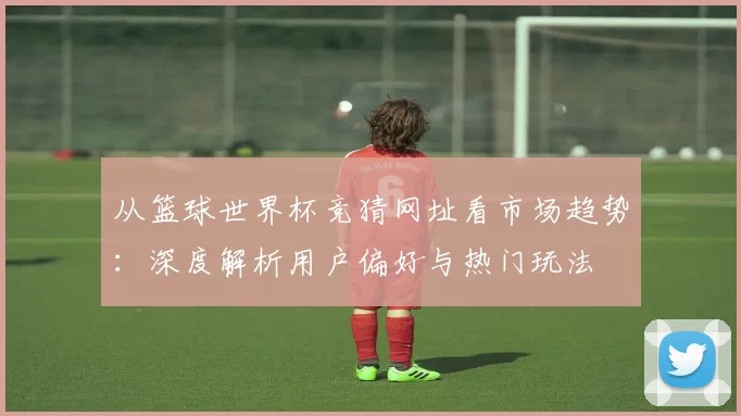 从篮球世界杯竞猜网址看市场趋势:深度解析用户偏好与热门玩法