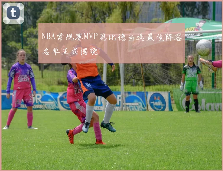 NBA常规赛MVP恩比德当选最佳阵容名单正式揭晓