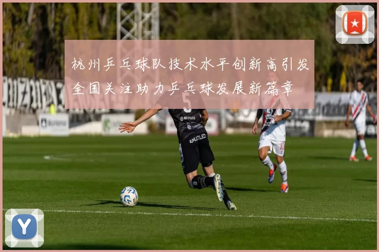 杭州乒乓球队技术水平创新高引发全国关注助力乒乓球发展新篇章