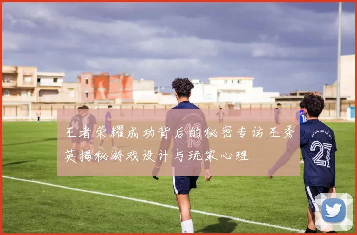 王者荣耀成功背后的秘密专访王秀英揭秘游戏设计与玩家心理
