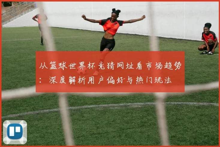 从篮球世界杯竞猜网址看市场趋势:深度解析用户偏好与热门玩法