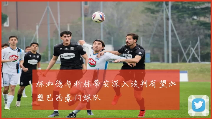 林加德与科林蒂安深入谈判有望加盟巴西豪门球队