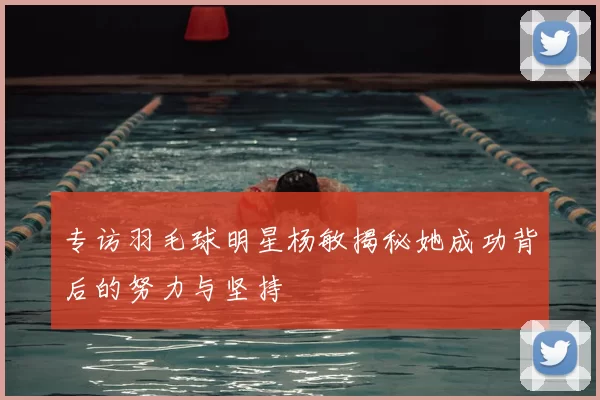 专访羽毛球明星杨敏揭秘她成功背后的努力与坚持