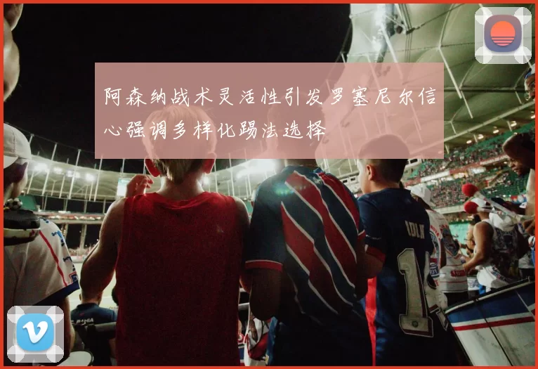 阿森纳战术灵活性引发罗塞尼尔信心强调多样化踢法选择