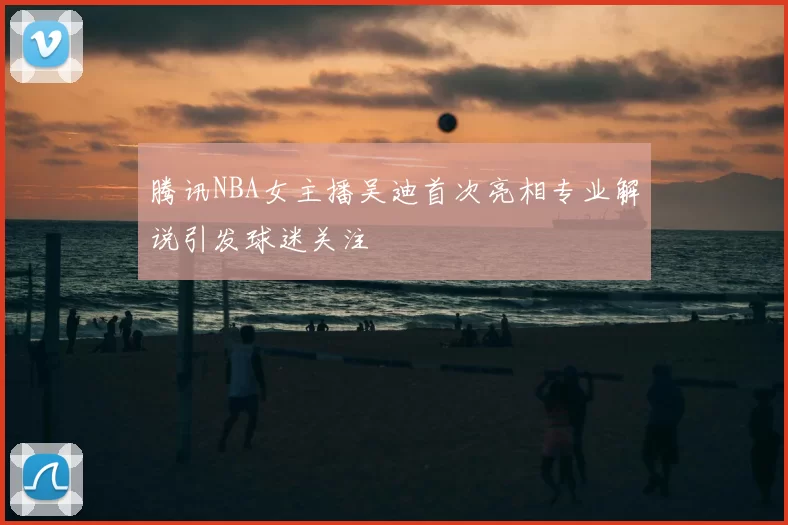 腾讯NBA女主播吴迪首次亮相专业解说引发球迷关注