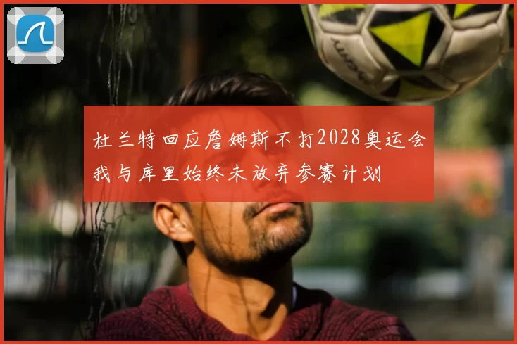 杜兰特回应詹姆斯不打2028奥运会我与库里始终未放弃参赛计划