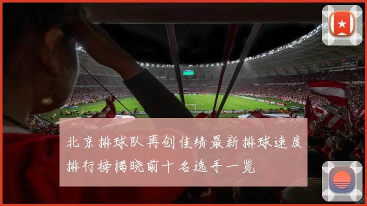 北京排球队再创佳绩最新排球速度排行榜揭晓前十名选手一览