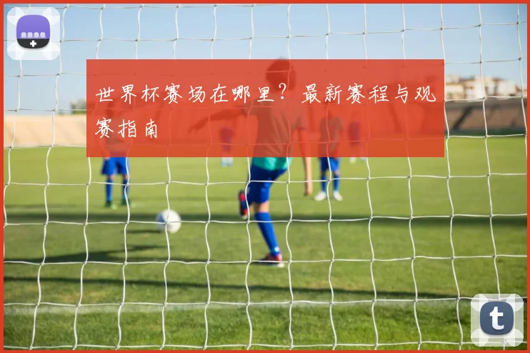 世界杯赛场在哪里?最新赛程与观赛指南