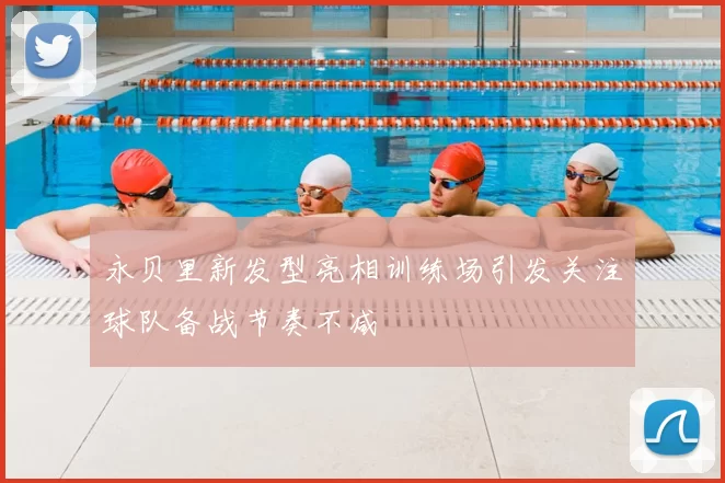 永贝里新发型亮相训练场引发关注球队备战节奏不减