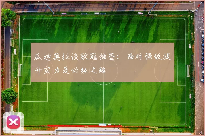 瓜迪奥拉谈欧冠抽签：面对强敌提升实力是必经之路