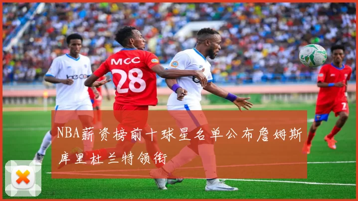 NBA薪资榜前十球星名单公布詹姆斯库里杜兰特领衔