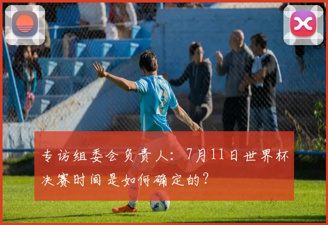 专访组委会负责人:7月11日世界杯决赛时间是如何确定的?