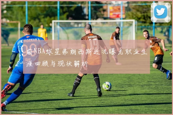 前NBA球星弗朗西斯近况曝光职业生涯回顾与现状解析