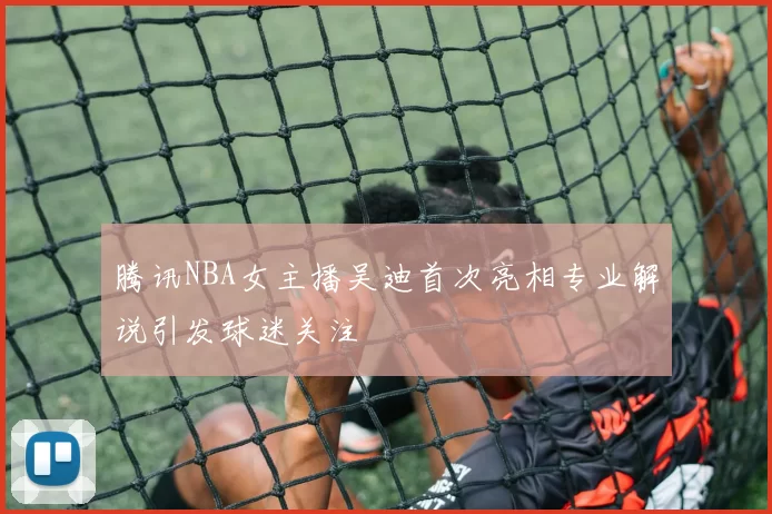 腾讯NBA女主播吴迪首次亮相专业解说引发球迷关注