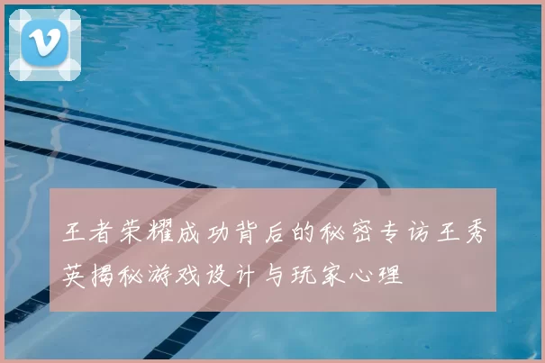 王者荣耀成功背后的秘密专访王秀英揭秘游戏设计与玩家心理