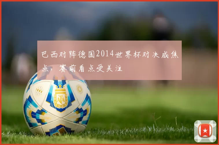 巴西对阵德国2014世界杯对决成焦点,赛前看点受关注