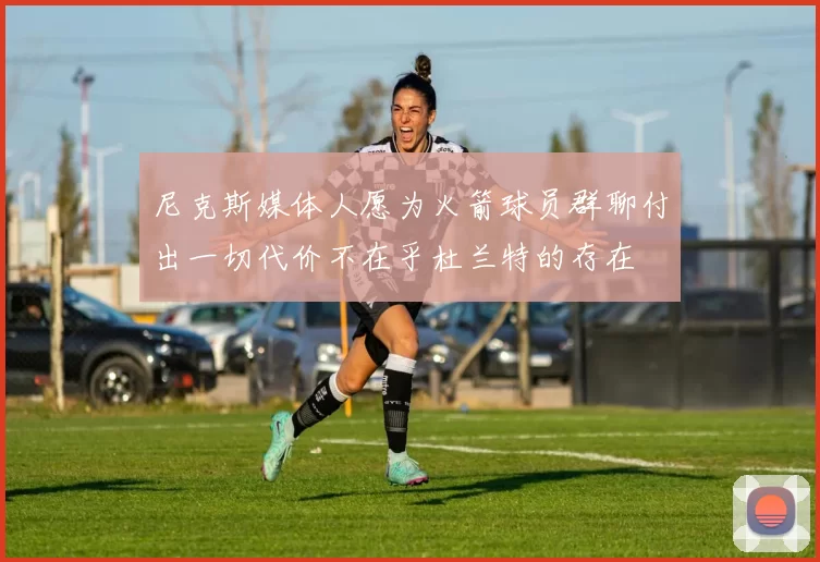 尼克斯媒体人愿为火箭球员群聊付出一切代价不在乎杜兰特的存在