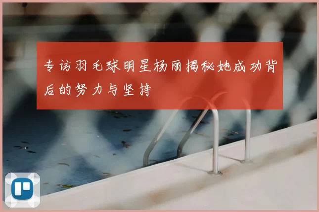 专访羽毛球明星杨丽揭秘她成功背后的努力与坚持