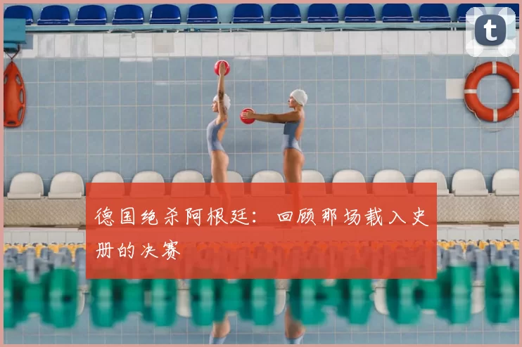 德国绝杀阿根廷:回顾那场载入史册的决赛