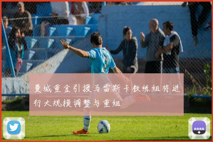 曼城重金引援马雷斯卡教练组将进行大规模调整与重组