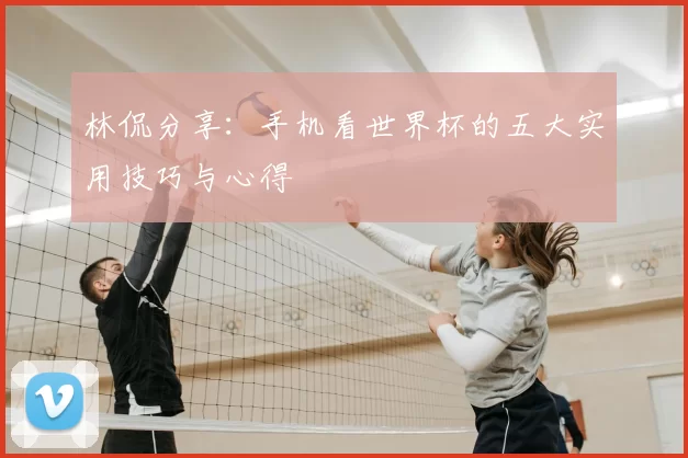 林侃分享：手机看世界杯的五大实用技巧与心得