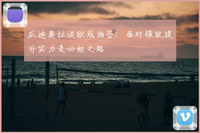 瓜迪奥拉谈欧冠抽签:面对强敌提升实力是必经之路