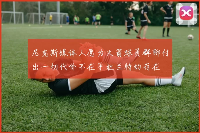 尼克斯媒体人愿为火箭球员群聊付出一切代价不在乎杜兰特的存在