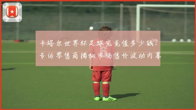 卡塔尔世界杯足球究竟值多少钱？专访零售商揭秘市场售价波动内幕