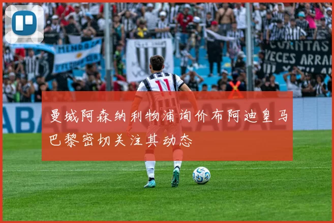 曼城阿森纳利物浦询价布阿迪皇马巴黎密切关注其动态
