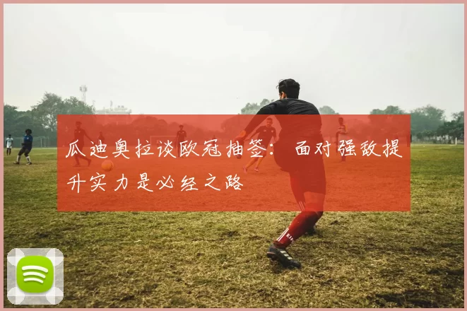瓜迪奥拉谈欧冠抽签:面对强敌提升实力是必经之路