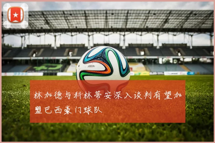 林加德与科林蒂安深入谈判有望加盟巴西豪门球队