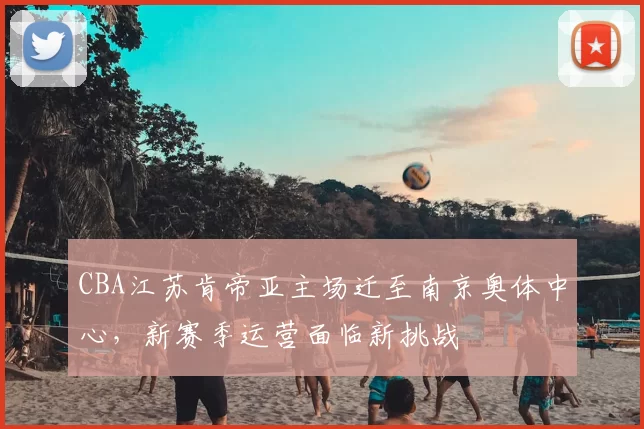 CBA江苏肯帝亚主场迁至南京奥体中心，新赛季运营面临新挑战