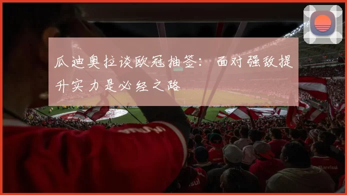 瓜迪奥拉谈欧冠抽签：面对强敌提升实力是必经之路