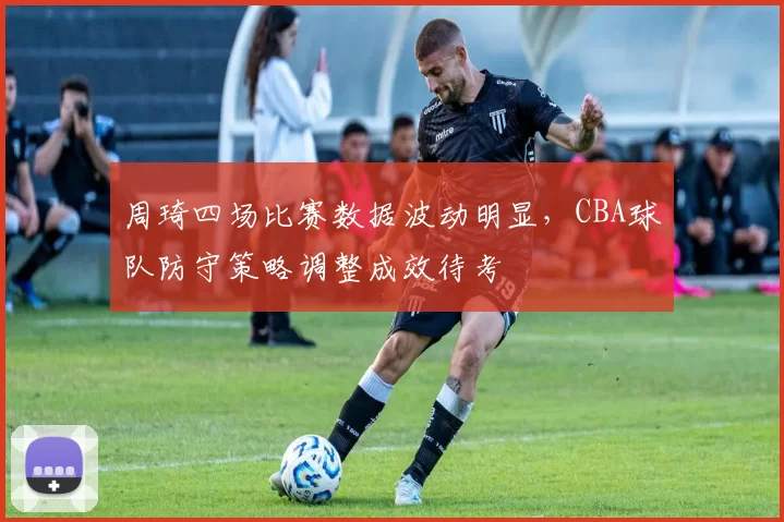 周琦四场比赛数据波动明显,CBA球队防守策略调整成效待考