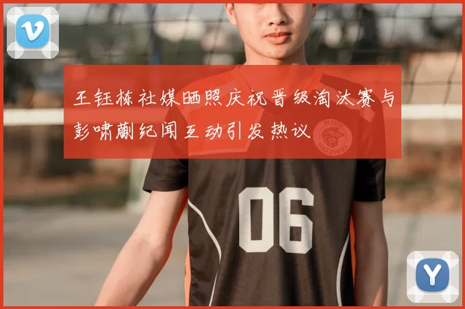王钰栋社媒晒照庆祝晋级淘汰赛与彭啸蒯纪闻互动引发热议