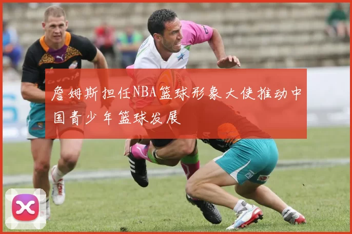 詹姆斯担任NBA篮球形象大使推动中国青少年篮球发展