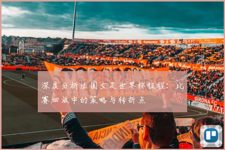 深度分析法国女足世界杯征程：比赛回放中的策略与转折点
