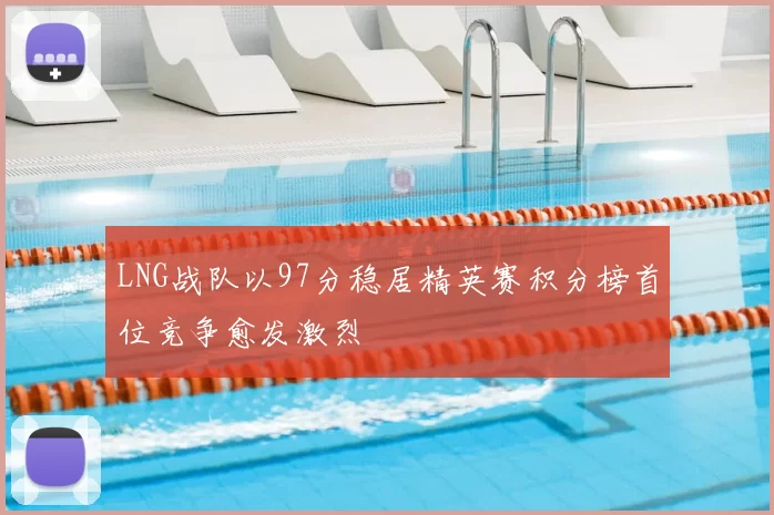 LNG战队以97分稳居精英赛积分榜首位竞争愈发激烈