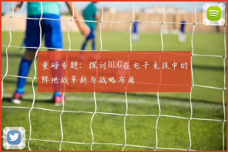 重磅专题：探讨BLG在电子竞技中的阵地战革新与战略布局
