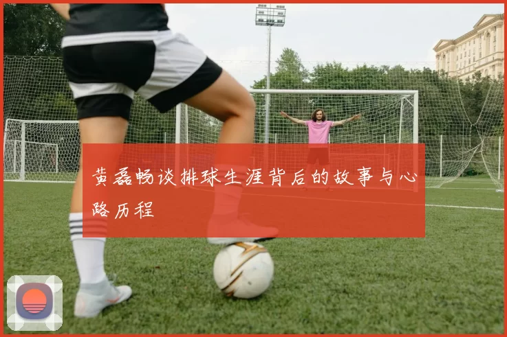 黄磊畅谈排球生涯背后的故事与心路历程