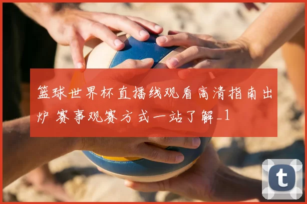篮球世界杯直播线观看高清指南出炉 赛事观赛方式一站了解_1